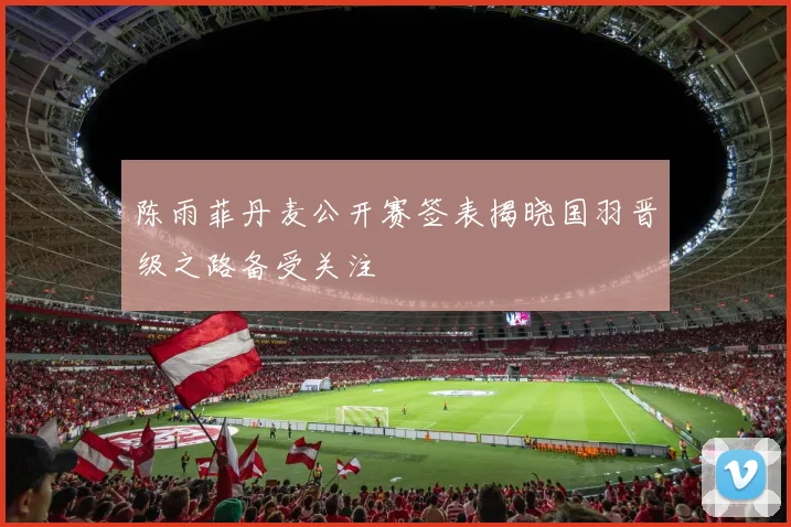 陈雨菲丹麦公开赛签表揭晓国羽晋级之路备受关注